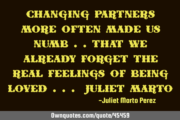 CHANGING PARTNERS MORE OFTEN MADE US NUMB ..THAT WE ALREADY FORGET THE REAL FEELINGS OF BEING LOVED