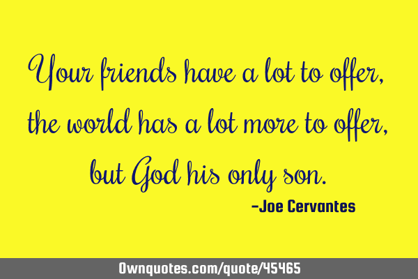 Your friends have a lot to offer, the world has a lot more to offer, but God his only