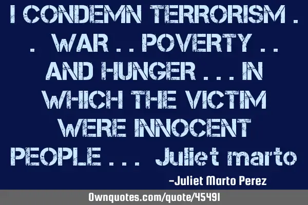I CONDEMN TERRORISM .. WAR ..POVERTY ..AND HUNGER ...IN WHICH THE VICTIM WERE INNOCENT PEOPLE ... J