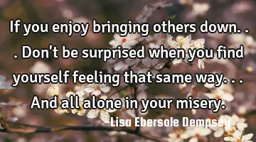 If you enjoy bringing others down...don't be surprised when you find yourself feeling that same