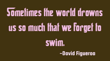 Sometimes the world drowns us so much that we forget to swim.