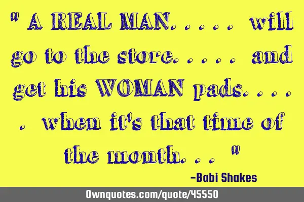 " A REAL MAN..... will go to the store..... and get his WOMAN pads..... when it
