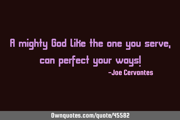 A mighty God like the one you serve, can perfect your ways!