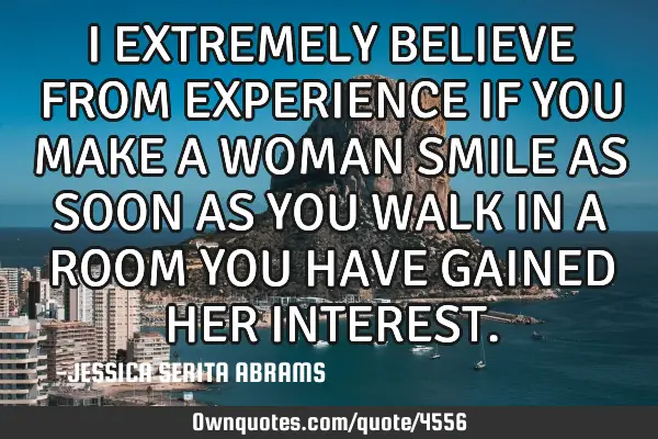 I EXTREMELY BELIEVE FROM EXPERIENCE IF YOU MAKE A WOMAN SMILE AS SOON AS YOU WALK IN A ROOM YOU HAVE