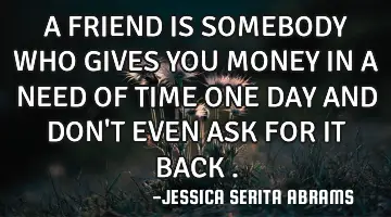 A FRIEND IS SOMEBODY WHO GIVES YOU MONEY IN A NEED OF TIME ONE DAY AND DON'T EVEN ASK FOR IT BACK .