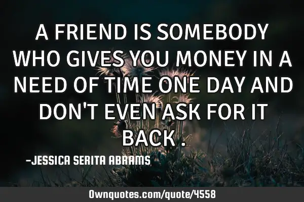 A FRIEND IS SOMEBODY WHO GIVES YOU MONEY IN A NEED OF TIME ONE DAY AND DON