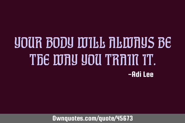 YOUR BODY WILL ALWAYS BE THE WAY YOU TRAIN IT