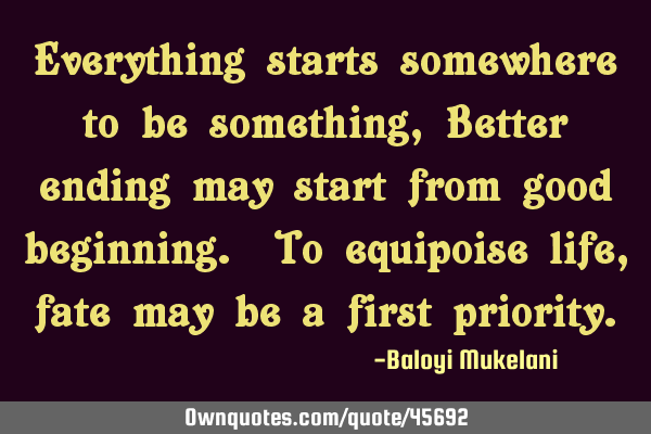 Everything starts somewhere to be something, Better ending may start from good beginning. To