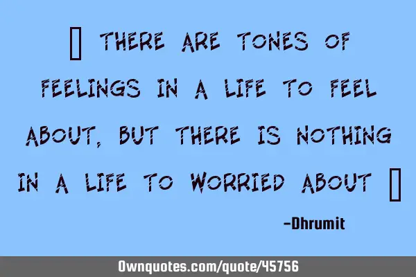 " There are tones of feelings in a life to feel about, but there is nothing in a life to worried