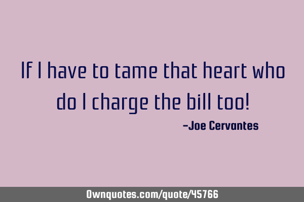 If I have to tame that heart who do I charge the bill too!