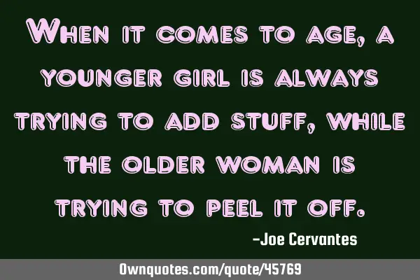 When it comes to age, a younger girl is always trying to add stuff, while the older woman is trying