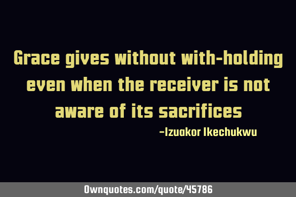 Grace gives without with-holding even when the receiver is not aware of its