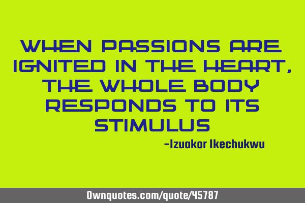 When passions are ignited in the heart, the whole body responds to its