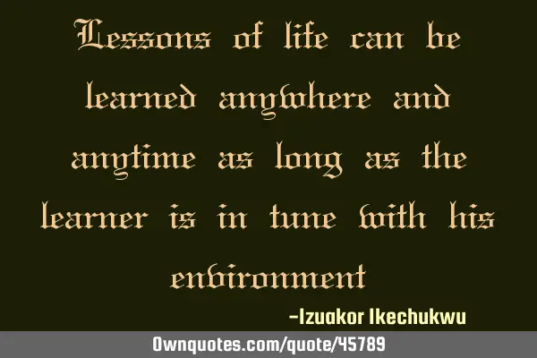 Lessons of life can be learned anywhere and anytime as long as the learner is in tune with his