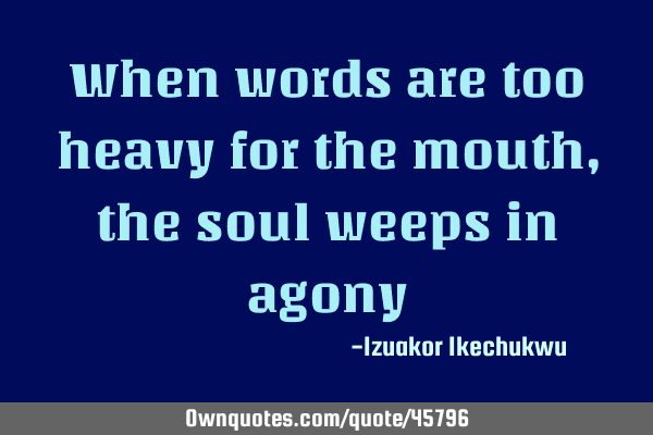 When words are too heavy for the mouth, the soul weeps in