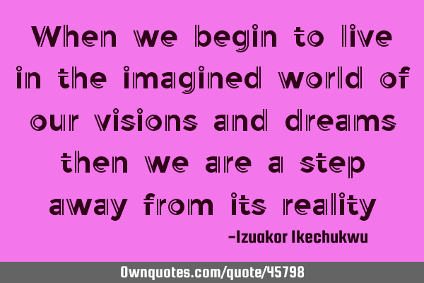 When we begin to live in the imagined world of our visions and dreams then we are a step away from