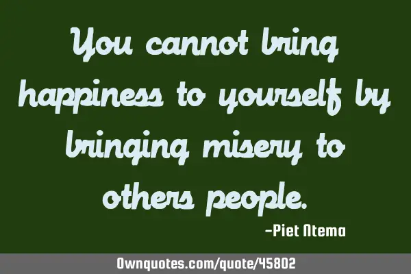 You cannot bring happiness to yourself by bringing misery to others
