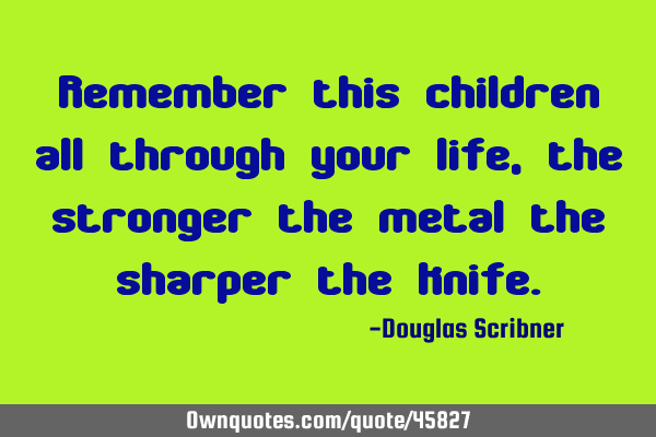 Remember this children all through your life, the stronger the metal the sharper the