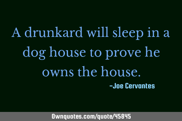 A drunkard will sleep in a dog house to prove he owns the