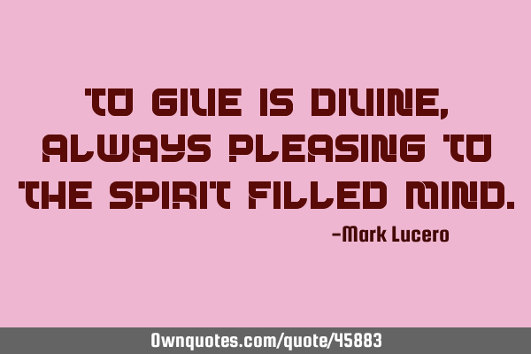 To give is divine, always pleasing to the spirit filled