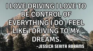 I LOVE DRIVING I LOVE TO BE CONTROL OF EVERYTHING I DO I FEEL LIKE I DRIVING TO MY DREAMS.
