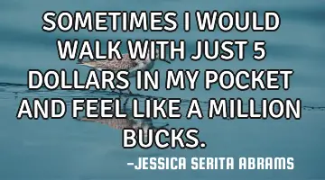 SOMETIMES I WOULD WALK WITH JUST 5 DOLLARS IN MY POCKET AND FEEL LIKE A MILLION BUCKS.