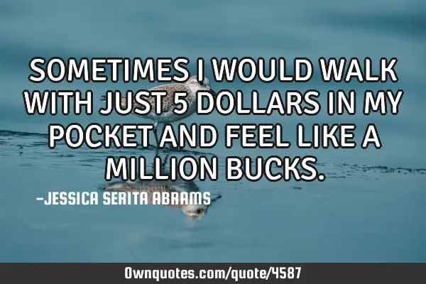SOMETIMES I WOULD WALK WITH JUST 5 DOLLARS IN MY POCKET AND FEEL LIKE A MILLION BUCKS