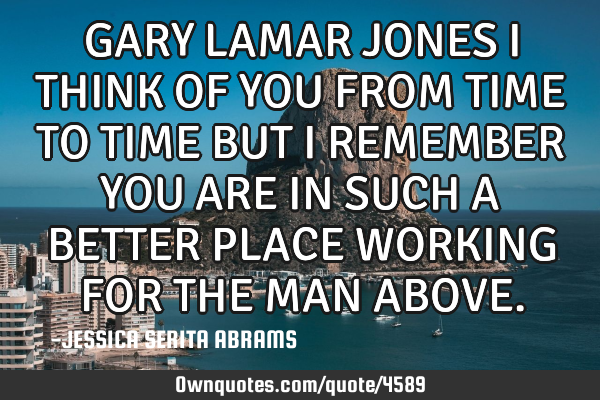 GARY LAMAR JONES I THINK OF YOU FROM TIME TO TIME BUT I REMEMBER YOU ARE IN SUCH A BETTER PLACE WORK