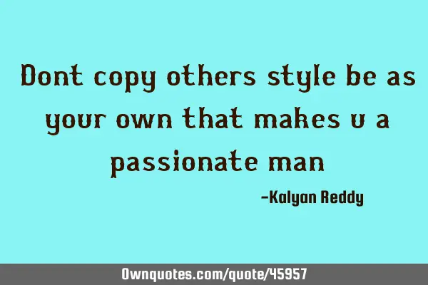 Dont copy others style be as your own that makes u a passionate