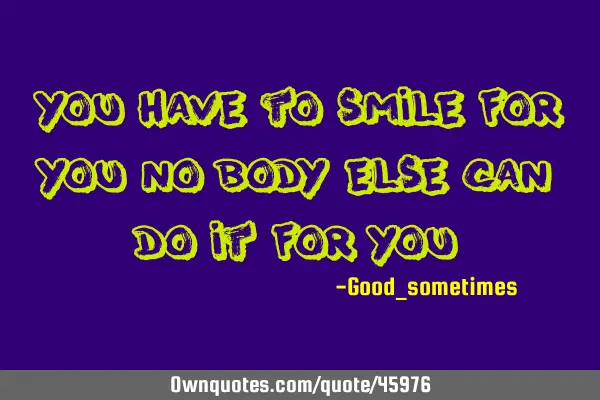 You have to smile for you no body else can do it for