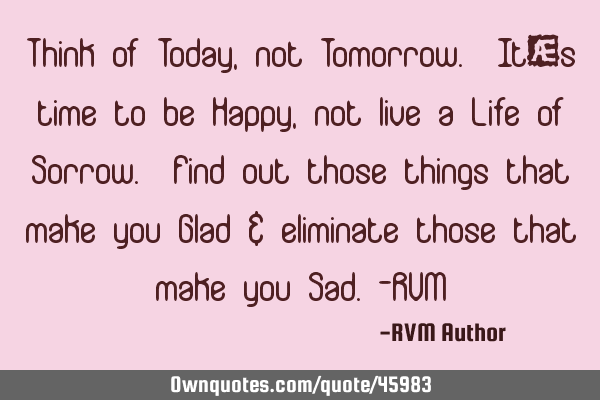 Think of Today, not Tomorrow. It’s time to be Happy, not live a Life of Sorrow. Find out those