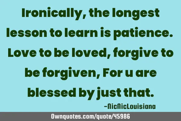 Ironically, the longest lesson to learn is patience. Love to be loved, forgive to be forgiven, For