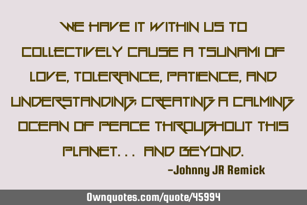 We have it within us to collectively cause a tsunami of Love, Tolerance, Patience, and U