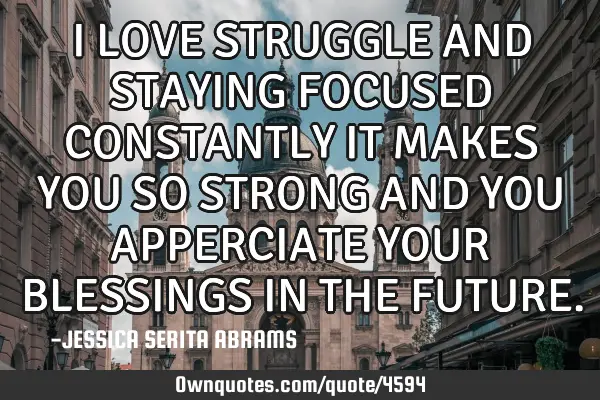 I LOVE STRUGGLE AND STAYING FOCUSED CONSTANTLY IT MAKES YOU SO STRONG AND YOU APPERCIATE YOUR BLESSI