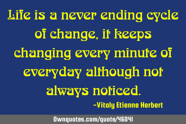 Life is a never ending cycle of change, it keeps changing every minute of everyday although not
