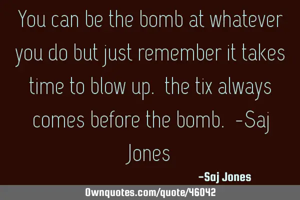 You can be the bomb at whatever you do but just remember it takes time to blow up. the tix always