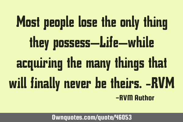 Most people lose the only thing they possess—Life—while acquiring the many things that will