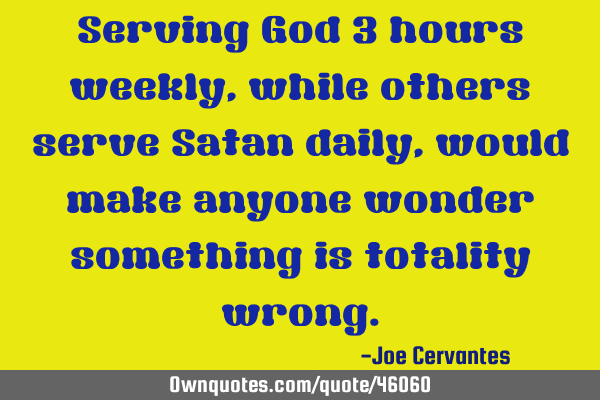 Serving God 3 hours weekly, while others serve Satan daily, would make anyone wonder something is