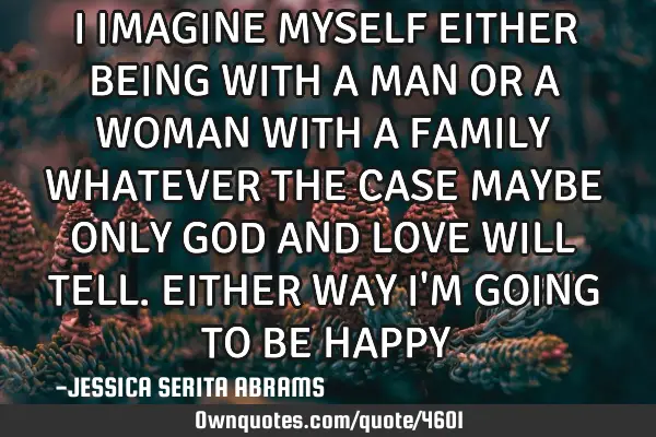 I IMAGINE MYSELF EITHER BEING WITH A MAN OR A WOMAN WITH A FAMILY WHATEVER THE CASE MAYBE ONLY GOD A