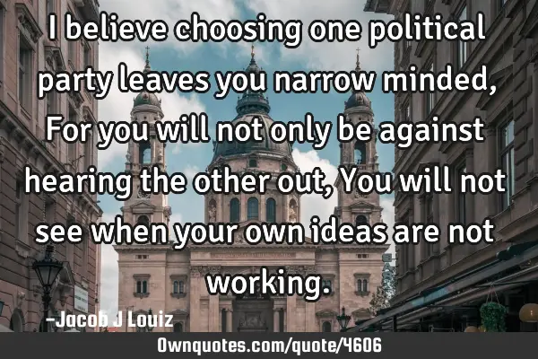 I believe choosing one political party leaves you narrow minded, For you will not only be against