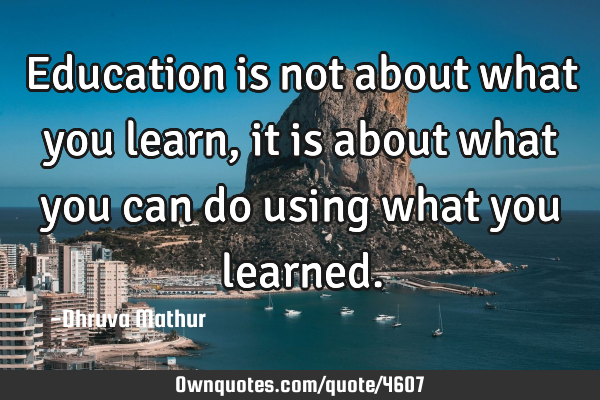 Education is not about what you learn, it is about what you can do using what you
