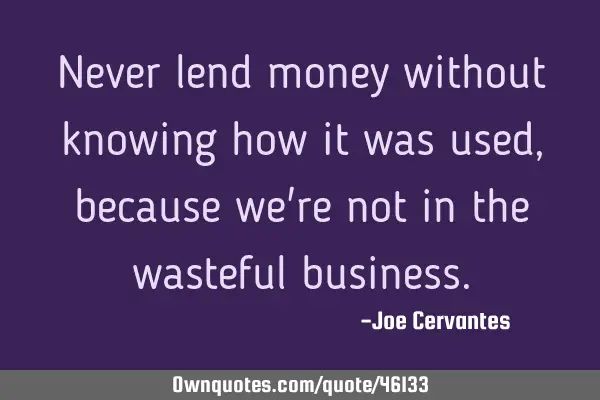 Never lend money without knowing how it was used, because we