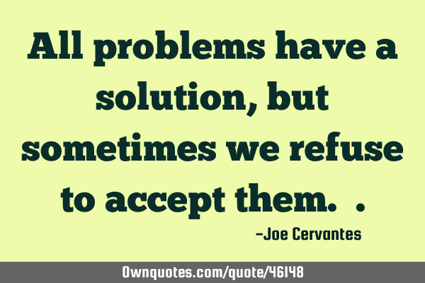 All problems have a solution, but sometimes we refuse to accept them.