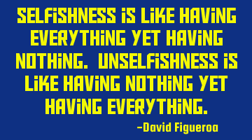 Selfishness is like having everything yet having nothing. Unselfishness is like having nothing yet