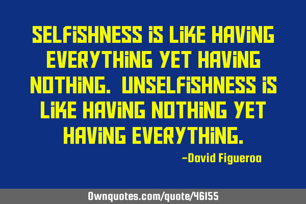 Selfishness is like having everything yet having nothing. Unselfishness is like having nothing yet