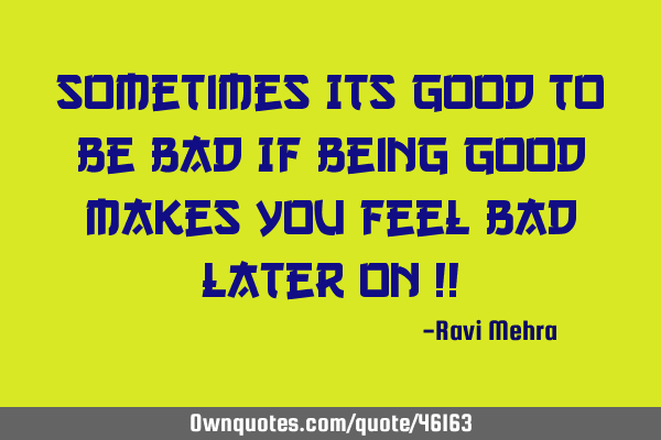 Sometimes Its GOOD to be BAD If being good makes you feel bad later on !!