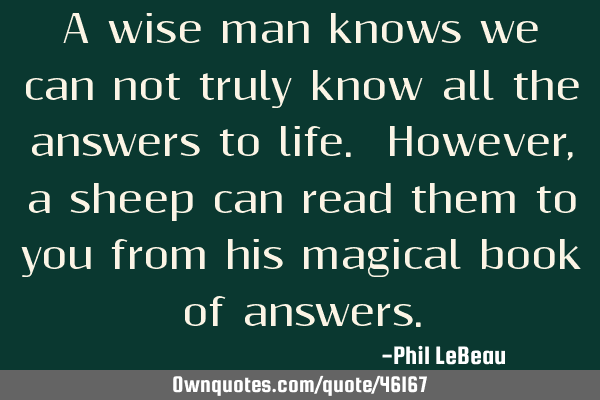A wise man knows we can not truly know all the answers to life. However, a sheep can read them to