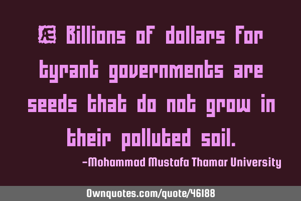 • Billions of dollars for tyrant governments are seeds that do not grow in their polluted