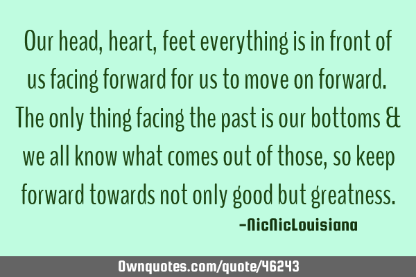 Our head,heart,feet everything is in front of us facing forward for us to move on forward. The only