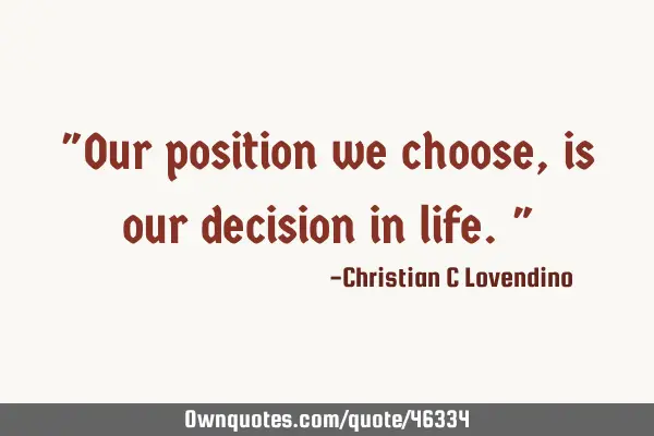 "Our position we choose,is our decision in life."